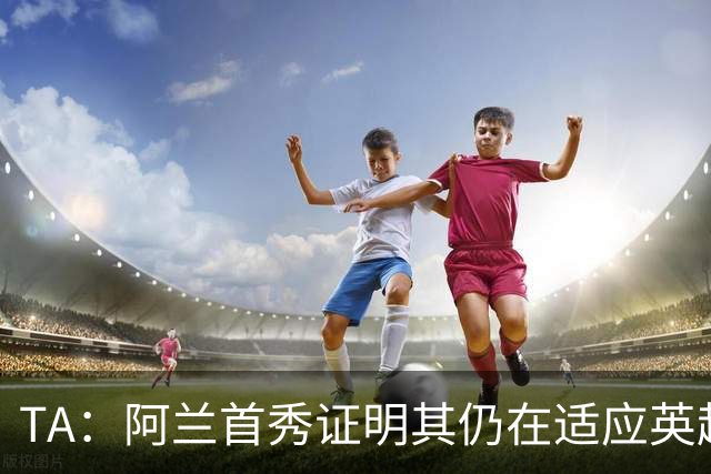 TA：阿兰首秀证明其仍在适应英超赛场强度，与球队还处在磨合阶段